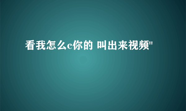 看我怎么c你的 叫出来视频