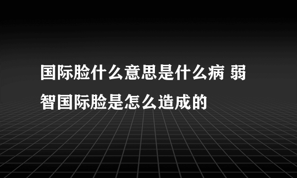 国际脸什么意思是什么病 弱智国际脸是怎么造成的