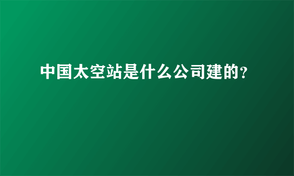 中国太空站是什么公司建的？