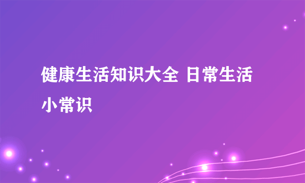 健康生活知识大全 日常生活小常识