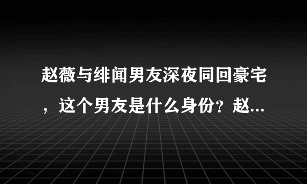 赵薇与绯闻男友深夜同回豪宅，这个男友是什么身份？赵薇的婚姻出问题了吗？