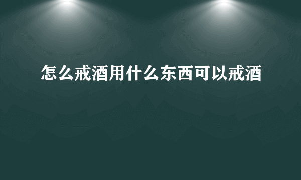 怎么戒酒用什么东西可以戒酒