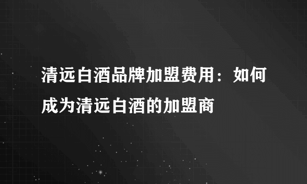 清远白酒品牌加盟费用：如何成为清远白酒的加盟商