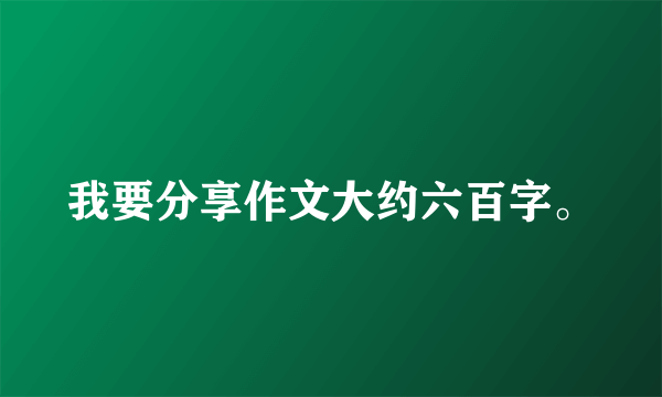 我要分享作文大约六百字。