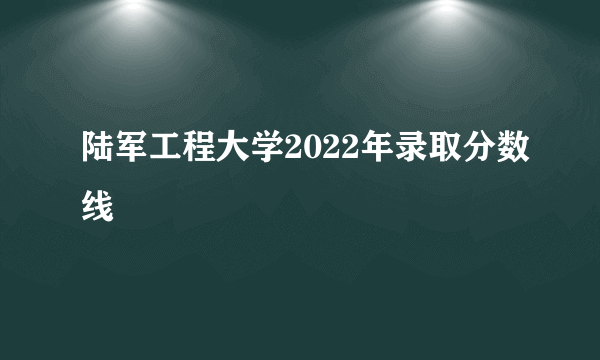 陆军工程大学2022年录取分数线