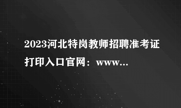 2023河北特岗教师招聘准考证打印入口官网：www.hbte.com.cn