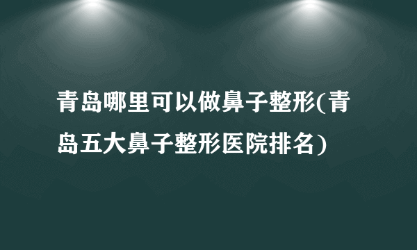 青岛哪里可以做鼻子整形(青岛五大鼻子整形医院排名)