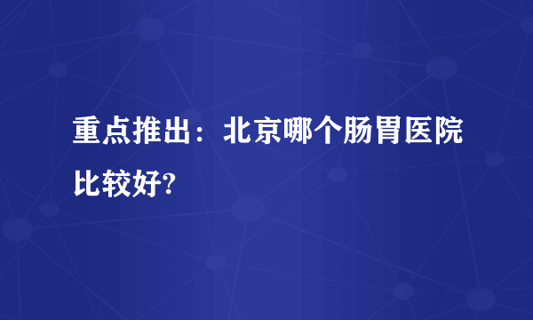 重点推出：北京哪个肠胃医院比较好?