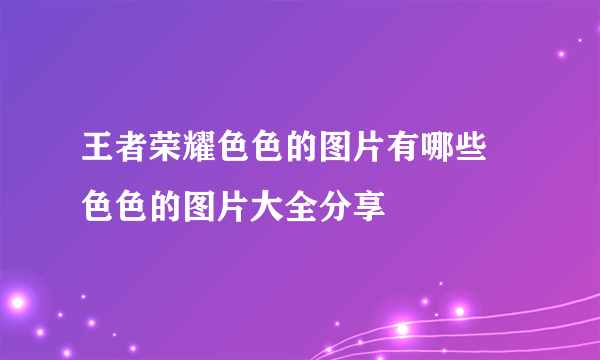 王者荣耀色色的图片有哪些 色色的图片大全分享