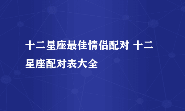 十二星座最佳情侣配对 十二星座配对表大全