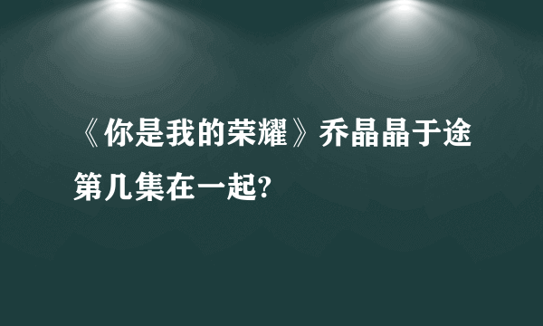 《你是我的荣耀》乔晶晶于途第几集在一起?