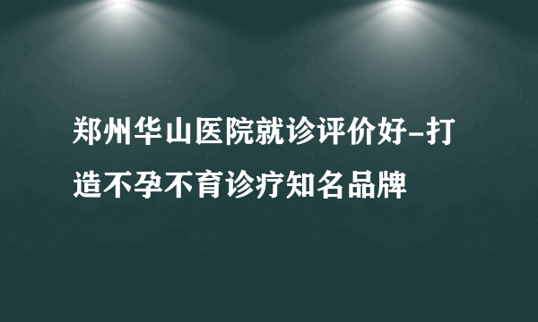 郑州华山医院就诊评价好-打造不孕不育诊疗知名品牌