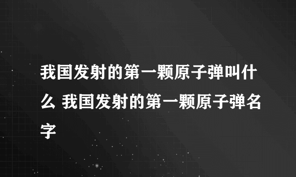 我国发射的第一颗原子弹叫什么 我国发射的第一颗原子弹名字