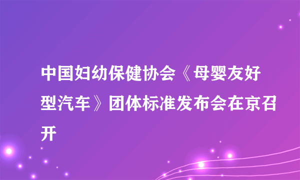 中国妇幼保健协会《母婴友好型汽车》团体标准发布会在京召开