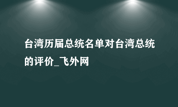 台湾历届总统名单对台湾总统的评价_飞外网