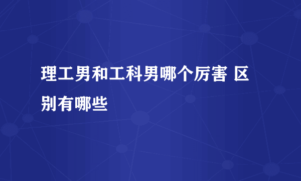 理工男和工科男哪个厉害 区别有哪些