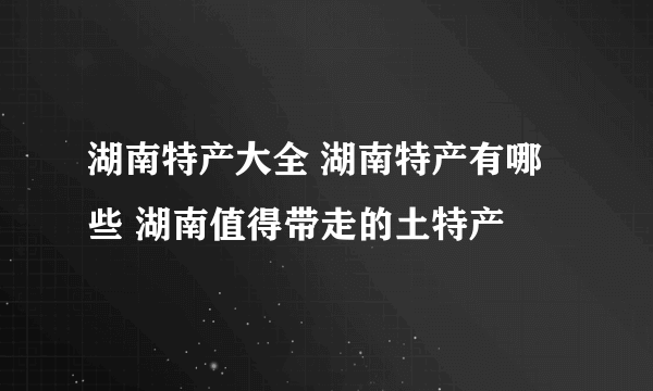 湖南特产大全 湖南特产有哪些 湖南值得带走的土特产