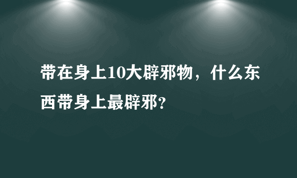 带在身上10大辟邪物，什么东西带身上最辟邪？