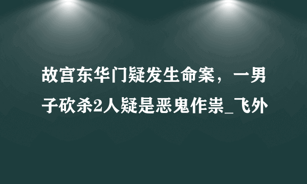 故宫东华门疑发生命案，一男子砍杀2人疑是恶鬼作祟_飞外