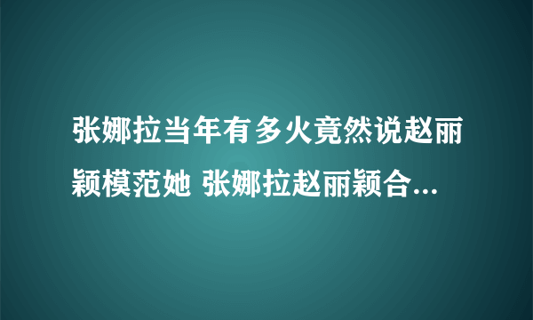 张娜拉当年有多火竟然说赵丽颖模范她 张娜拉赵丽颖合照谁更漂亮