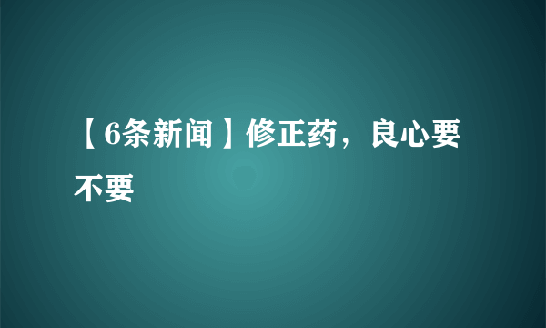 【6条新闻】修正药，良心要不要