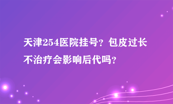 天津254医院挂号？包皮过长不治疗会影响后代吗？