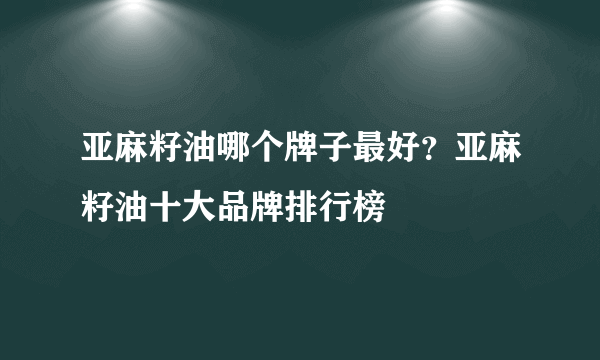 亚麻籽油哪个牌子最好？亚麻籽油十大品牌排行榜