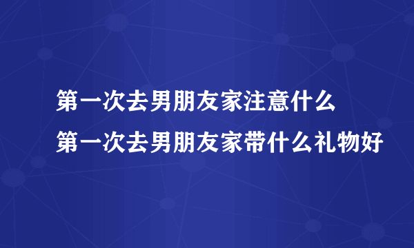 第一次去男朋友家注意什么 第一次去男朋友家带什么礼物好