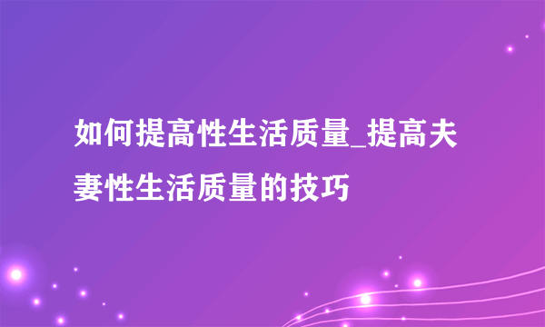 如何提高性生活质量_提高夫妻性生活质量的技巧