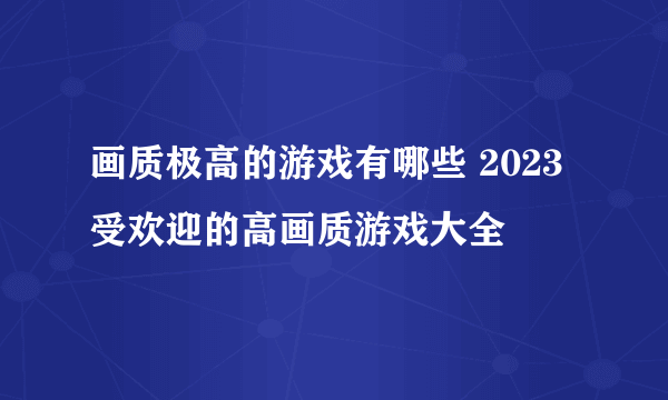 画质极高的游戏有哪些 2023受欢迎的高画质游戏大全