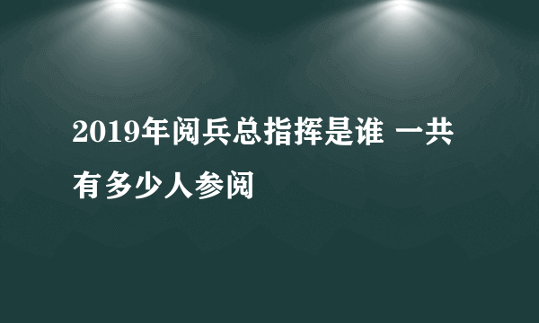 2019年阅兵总指挥是谁 一共有多少人参阅