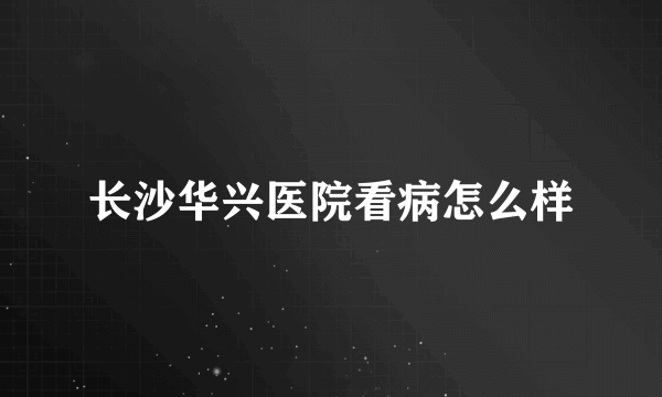 长沙华兴医院看病怎么样