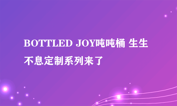 BOTTLED JOY吨吨桶 生生不息定制系列来了