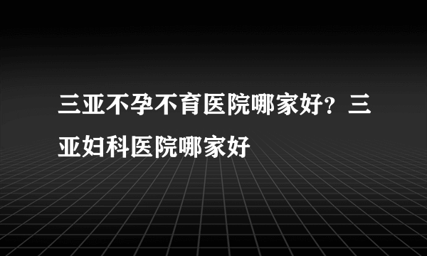 三亚不孕不育医院哪家好？三亚妇科医院哪家好