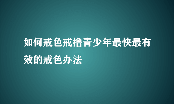 如何戒色戒撸青少年最快最有效的戒色办法