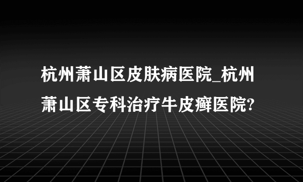 杭州萧山区皮肤病医院_杭州萧山区专科治疗牛皮癣医院?