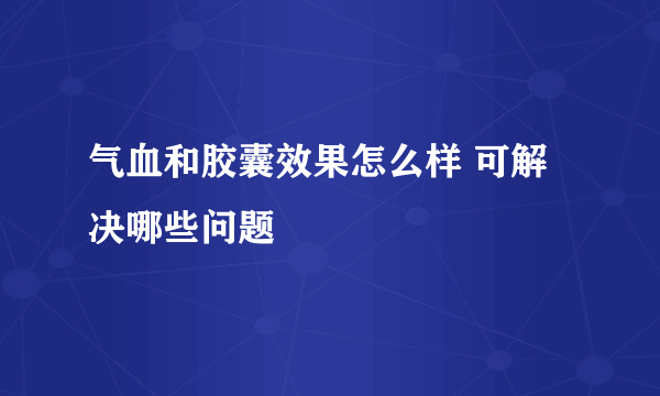 气血和胶囊效果怎么样 可解决哪些问题