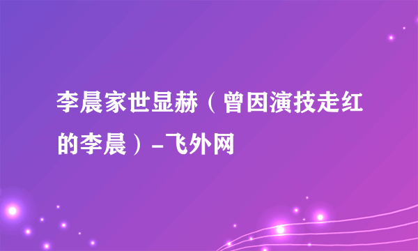 李晨家世显赫（曾因演技走红的李晨）-飞外网