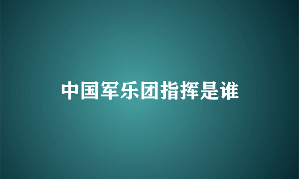 中国军乐团指挥是谁