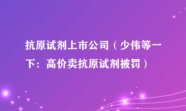 抗原试剂上市公司（少伟等一下：高价卖抗原试剂被罚）