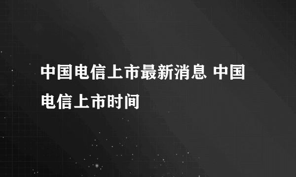 中国电信上市最新消息 中国电信上市时间