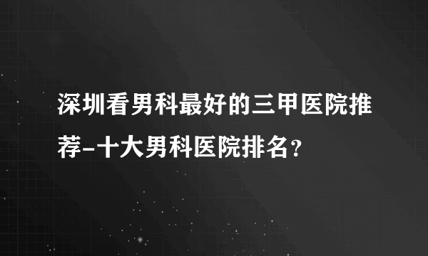 深圳看男科最好的三甲医院推荐-十大男科医院排名？