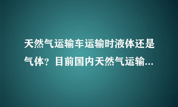 天然气运输车运输时液体还是气体？目前国内天然气运输车是压缩天然气车，还是低温天然气车？