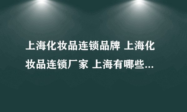 上海化妆品连锁品牌 上海化妆品连锁厂家 上海有哪些化妆品连锁品牌【品牌库】