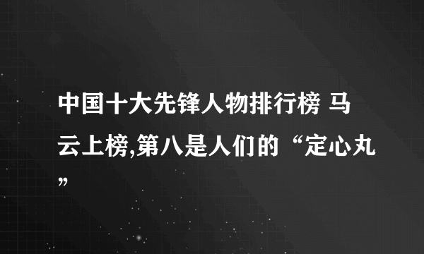 中国十大先锋人物排行榜 马云上榜,第八是人们的“定心丸”