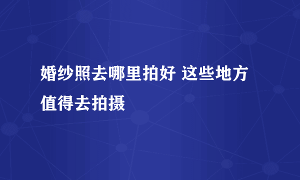 婚纱照去哪里拍好 这些地方值得去拍摄