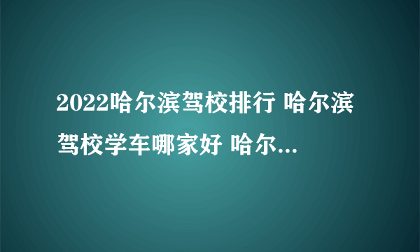 2022哈尔滨驾校排行 哈尔滨驾校学车哪家好 哈尔滨较大的驾校