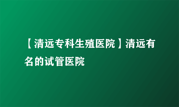 【清远专科生殖医院】清远有名的试管医院