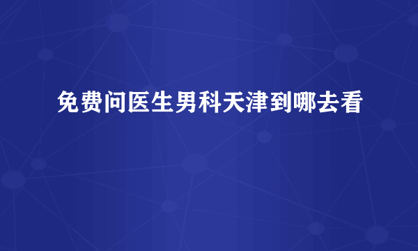 免费问医生男科天津到哪去看