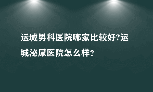 运城男科医院哪家比较好?运城泌尿医院怎么样？